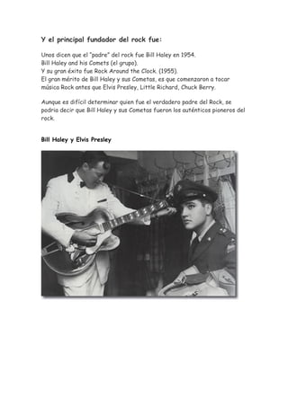 Y el principal fundador del rock fue:

Unos dicen que el “padre” del rock fue Bill Haley en 1954.
Bill Haley and his Comets (el grupo).
Y su gran éxito fue Rock Around the Clock. (1955).
El gran mérito de Bill Haley y sus Cometas, es que comenzaron a tocar
música Rock antes que Elvis Presley, Little Richard, Chuck Berry.

Aunque es difícil determinar quien fue el verdadero padre del Rock, se
podria decir que Bill Haley y sus Cometas fueron los auténticos pioneros del
rock.


Bill Haley y Elvis Presley
 
