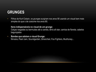 GRUNGES
•   Filhos de Kurt Cobain, os grunges surgiram nos anos 90 usando um visual bem mais
    simples do que o de costume nos anos 80.

    Itens indispensáveis no visual de um grunge:
    Calças rasgadas ou bermudas até a canela, tênis all star, camisa de flanela, cabelos
    bagunçados
•   Bandas que adotam o visual Grunge:
    Nirvana, Pearl Jam, Soundgarden, Silverchair, Foo Fighters, Mudhoney...
 