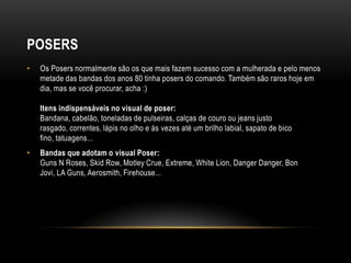 POSERS
•   Os Posers normalmente são os que mais fazem sucesso com a mulherada e pelo menos
    metade das bandas dos anos 80 tinha posers do comando. Também são raros hoje em
    dia, mas se você procurar, acha :)

    Itens indispensáveis no visual de poser:
    Bandana, cabelão, toneladas de pulseiras, calças de couro ou jeans justo
    rasgado, correntes, lápis no olho e ás vezes até um brilho labial, sapato de bico
    fino, tatuagens...
•   Bandas que adotam o visual Poser:
    Guns N Roses, Skid Row, Motley Crue, Extreme, White Lion, Danger Danger, Bon
    Jovi, LA Guns, Aerosmith, Firehouse...
 