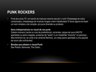 PUNK ROCKERS
•   Final dos anos 70: um bando de malucos resolve sacudir o rock! Cheeeeega de solos
    complicados, cheeeeeega de músicas longas e bem trabalhadas! O lance agora era fazer
    um som simples e de coração, pra pura diversão ou protesto.

    Itens indispensáveis no visual de um punk:
    Cabelo moicano (verde ou roxo de preferência), correntes, calças de couro MUITO
    apertadas ou jeans rasgado, pulseiras de "spike" e um medalhão "anarchy" no pescoço...
    Mas lembrem-se: se você é da vertente Ramone, um calça jeans apertada e uma jaqueta
    de couro são suficientes!
•   Bandas que adotam o visual Punk:
    Sex Pistols, Ramones, The Clash...
 