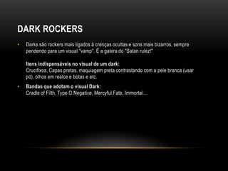 DARK ROCKERS
•   Darks são rockers mais ligados à crenças ocultas e sons mais bizarros, sempre
    pendendo para um visual "vamp". É a galera do "Satan rulez!"

    Itens indispensáveis no visual de um dark:
    Crucifixos, Capas pretas, maquiagem preta contrastando com a pele branca (usar
    pó), olhos em realce e botas e etc.
•   Bandas que adotam o visual Dark:
    Cradle of Filth, Type O Negative, Mercyful Fate, Immortal...
 