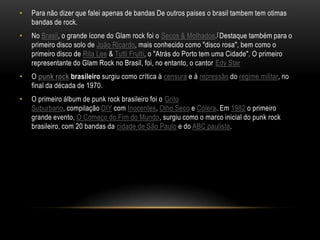 •   Para não dizer que falei apenas de bandas De outros paises o brasil tambem tem otimas
    bandas de rock.
•   No Brasil, o grande ícone do Glam rock foi o Secos & Molhados.[ Destaque também para o
    primeiro disco solo de João Ricardo, mais conhecido como "disco rosa", bem como o
    primeiro disco de Rita Lee & Tutti Frutti, o "Atrás do Porto tem uma Cidade". O primeiro
    representante do Glam Rock no Brasil, foi, no entanto, o cantor Edy Star
•   O punk rock brasileiro surgiu como crítica à censura e à repressão do regime militar, no
    final da década de 1970.
•   O primeiro álbum de punk rock brasileiro foi o Grito
    Suburbano, compilação DIY com Inocentes, Olho Seco e Cólera. Em 1982 o primeiro
    grande evento, O Começo do Fim do Mundo, surgiu como o marco inicial do punk rock
    brasileiro, com 20 bandas da cidade de São Paulo e do ABC paulista.
 