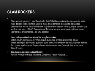 GLAM ROCKERS
•
    Glam vem de glamour... uau! Conclusão, hein? Os Glam rockers são as espécies mais
    raras do rock n´roll. Primeiro lugar: é muito difícil ser glam e segundo: as bandas
    desistiram de ter um visual diferente e hoje em dia se vestem como qualquer paraíba que
    você vê nas ruas... Difícil? Pra caramba! Tem que ter uma super personalidade e não
    ligar para os preconceitos... dê uma sacada:

    Itens indispensáveis no visual de um glam rocker:
    Batom, blush, delineador, luvinhas, laquê, pulseiras, brincos, pluminhas, calças
    justas, estampas de onça ou qualquer outro bicho, bastante cor-de-rosa, sapatos de bico
    fino, poses e pelo menos duas mulheres semi nuas ao lado (se você tiver sorte, uma
    delas é você).
•   Bandas que adotam o visual Glam:
    Poison, Pretty Boy Floyd, Tigertailz, Cinderella, Faster Pussycat....
 