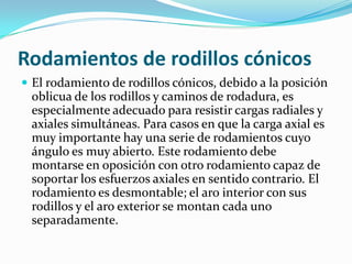 Rodamientos de rodillos cónicosEl rodamiento de rodillos cónicos, debido a la posición oblicua de los rodillos y caminos de rodadura, es especialmente adecuado para resistir cargas radiales y axiales simultáneas. Para casos en que la carga axial es muy importante hay una serie de rodamientos cuyo ángulo es muy abierto. Este rodamiento debe montarse en oposición con otro rodamiento capaz de soportar los esfuerzos axiales en sentido contrario. El rodamiento es desmontable; el aro interior con sus rodillos y el aro exterior se montan cada uno separadamente.