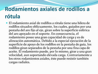 Rodamientos axiales de rodillos a rótulaEl rodamiento axial de rodillos a rótula tiene una hilera de rodillos situados oblicuamente, los cuales, guiados por una pestaña del aro fijo al eje, giran sobre la superficie esférica del aro apoyado en el soporte. En consecuencia, el rodamiento posee una gran capacidad de carga y es de alineación automática. Debido a la especial ejecución de la superficie de apoyo de los rodillos en la pestaña de guía, los rodillos giran separados de la pestaña por una fina capa de aceite. El rodamiento puede, por lo mismo, girar a una gran velocidad, aun soportando elevada carga. Contrariamente a los otros rodamientos axiales, éste puede resistir también cargas radiales.