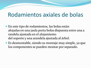 Rodamientos axiales de bolas
 En este tipo de rodamientos, las bolas están
alojadas en una jaula porta bolas dispuesta entre una a
randela ajustada en el alojamiento
del soporte y una arandela ajustada al árbol.
 Es desmontable, siendo su montaje muy simple, ya que
los componentes se pueden montar por separado.
 