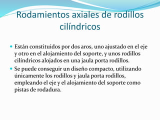 Rodamientos axiales de rodillos
cilíndricos
 Están constituidos por dos aros, uno ajustado en el eje
y otro en el alojamiento del soporte, y unos rodillos
cilíndricos alojados en una jaula porta rodillos.
 Se puede conseguir un diseño compacto, utilizando
únicamente los rodillos y jaula porta rodillos,
empleando el eje y el alojamiento del soporte como
pistas de rodadura.
 