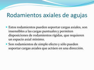 Rodamientos axiales de agujas
 Estos rodamientos pueden soportar cargas axiales, son
insensibles a las cargas puntuales y permiten
disposiciones de rodamientos rígidas, que requieren
un espacio axial mínimo.
 Son rodamientos de simple efecto y sólo pueden
soportar cargas axiales que actúen en una dirección.
 