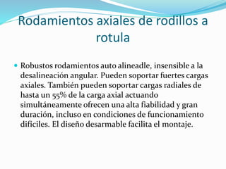 Rodamientos axiales de rodillos a
rotula
 Robustos rodamientos auto alineadle, insensible a la
desalineación angular. Pueden soportar fuertes cargas
axiales. También pueden soportar cargas radiales de
hasta un 55% de la carga axial actuando
simultáneamente ofrecen una alta fiabilidad y gran
duración, incluso en condiciones de funcionamiento
difíciles. El diseño desarmable facilita el montaje.
 