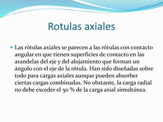 Rotulas axiales
 Las rótulas axiales se parecen a las rótulas con contacto
angular en que tienen superficies de contacto en las
arandelas del eje y del alojamiento que forman un
ángulo con el eje de la rótula. Han sido diseñadas sobre
todo para cargas axiales aunque pueden absorber
ciertas cargas combinadas. No obstante, la carga radial
no debe exceder el 50 % de la carga axial simultánea.
 