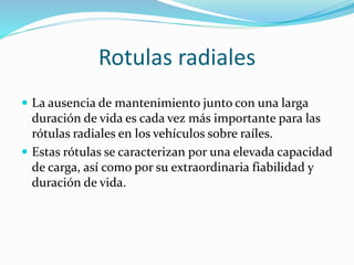 Rotulas radiales
 La ausencia de mantenimiento junto con una larga
duración de vida es cada vez más importante para las
rótulas radiales en los vehículos sobre raíles.
 Estas rótulas se caracterizan por una elevada capacidad
de carga, así como por su extraordinaria fiabilidad y
duración de vida.
 