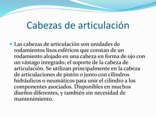 Cabezas de articulación
 Las cabezas de articulación son unidades de
rodamientos lisos esféricos que constan de un
rodamiento alojado en una cabeza en forma de ojo con
un vástago integrado; el soporte de la cabeza de
articulación. Se utilizan principalmente en la cabeza
de articulaciones de pistón o junto con cilindros
hidráulicos o neumáticos para unir el cilindro a los
componentes asociados. Disponibles en muchos
diseños diferentes, y también sin necesidad de
mantenimiento.
 