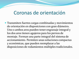 Coronas de orientación
 Transmiten fuertes cargas combinadas y movimientos
de orientación en disposiciones con gran diámetro.
Uno o ambos aros pueden tener engranaje integral y
los dos aros tienen agujeros para los pernos de
montaje. Forman una parte integral del sistema de
accionamiento. Permiten unas soluciones compactas
y económicas, que pueden reemplazar a las
disposiciones de rodamientos múltiples tradicionales.
 