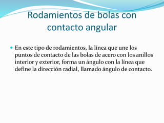 Rodamientos de bolas con
contacto angular
 En este tipo de rodamientos, la línea que une los
puntos de contacto de las bolas de acero con los anillos
interior y exterior, forma un ángulo con la línea que
define la dirección radial, llamado ángulo de contacto.
 
