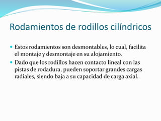 Rodamientos de rodillos cilíndricos
 Estos rodamientos son desmontables, lo cual, facilita
el montaje y desmontaje en su alojamiento.
 Dado que los rodillos hacen contacto lineal con las
pistas de rodadura, pueden soportar grandes cargas
radiales, siendo baja a su capacidad de carga axial.
 