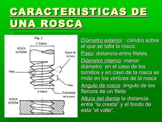 CARACTERISTICAS DE
UNA ROSCA
         Diámetro exterior : cilindro sobre
          el que se talla la rosca.
         Paso: distancia entre filetes.
         Diámetro interno: menor
          diámetro en el caso de los
          tornillos y en caso de la rosca se
          mide en los vértices de la rosca
         Angulo de rosca: ángulo de los
          flancos de un filete
         Altura del diente la distancia
          entre “la cresta” y el fondo de
          esta “el valle”.
 