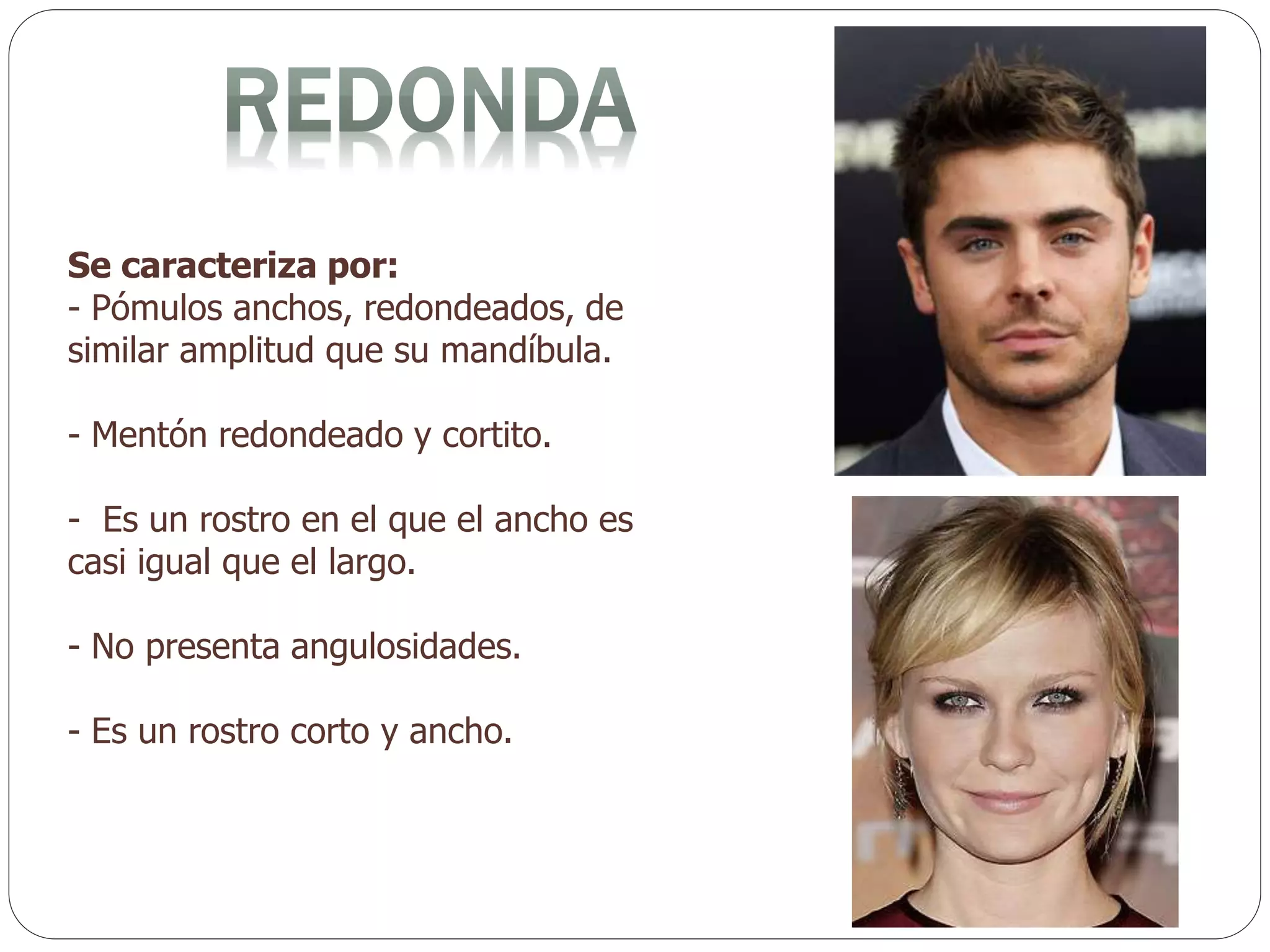 Se caracteriza por:
- Pómulos anchos, redondeados, de
similar amplitud que su mandíbula.
- Mentón redondeado y cortito.
- Es un rostro en el que el ancho es
casi igual que el largo.
- No presenta angulosidades.
- Es un rostro corto y ancho.
 