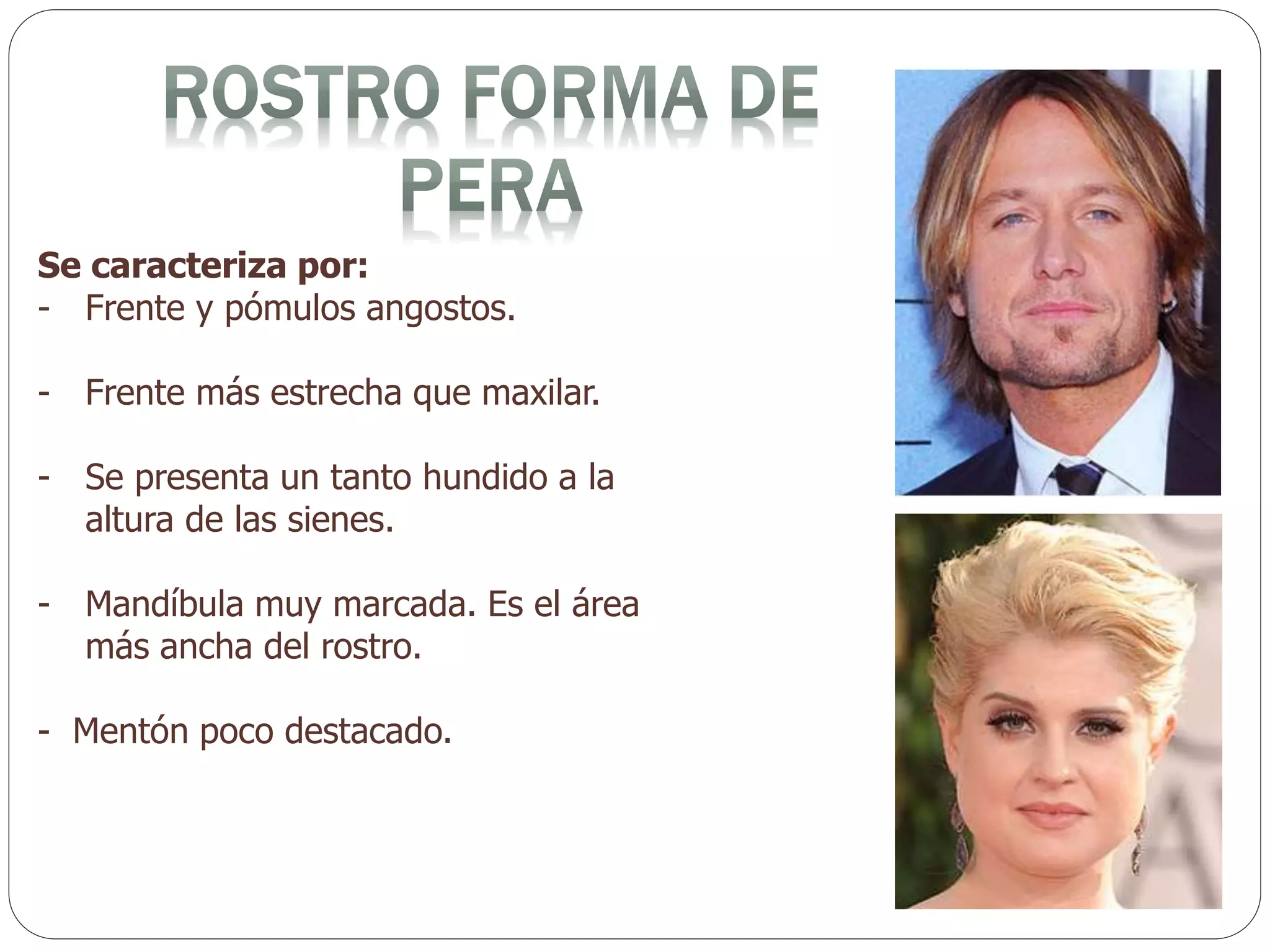 Se caracteriza por:
- Frente y pómulos angostos.
- Frente más estrecha que maxilar.
- Se presenta un tanto hundido a la
altura de las sienes.
- Mandíbula muy marcada. Es el área
más ancha del rostro.
- Mentón poco destacado.
 