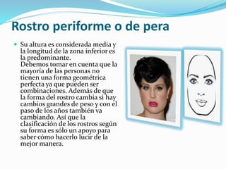 Rostro periforme o de pera
 Su altura es considerada media y
la longitud de la zona inferior es
la predominante.
Debemos tomar en cuenta que la
mayoría de las personas no
tienen una forma geométrica
perfecta ya que pueden ser
combinaciones. Además de que
la forma del rostro cambia si hay
cambios grandes de peso y con el
paso de los años también va
cambiando. Así que la
clasificación de los rostros según
su forma es sólo un apoyo para
saber cómo hacerlo lucir de la
mejor manera.
 