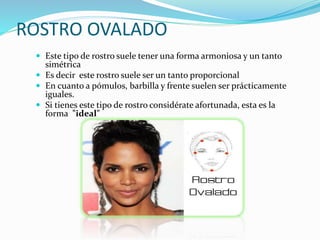 ROSTRO OVALADO
 Este tipo de rostro suele tener una forma armoniosa y un tanto
simétrica
 Es decir este rostro suele ser un tanto proporcional
 En cuanto a pómulos, barbilla y frente suelen ser prácticamente
iguales.
 Si tienes este tipo de rostro considérate afortunada, esta es la
forma "ideal"
 