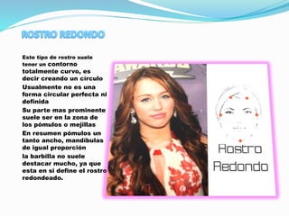 Este tipo de rostro suele
tener un contorno
totalmente curvo, es
decir creando un círculo
Usualmente no es una
forma circular perfecta ni
definida
Su parte mas prominente
suele ser en la zona de
los pómulos o mejillas
En resumen pómulos un
tanto ancho, mandíbulas
de igual proporción
la barbilla no suele
destacar mucho, ya que
esta en si define el rostro
redondeado.
 