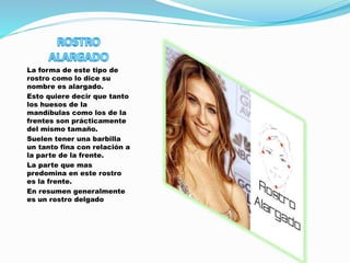 La forma de este tipo de
rostro como lo dice su
nombre es alargado.
Esto quiere decir que tanto
los huesos de la
mandíbulas como los de la
frentes son prácticamente
del mismo tamaño.
Suelen tener una barbilla
un tanto fina con relación a
la parte de la frente.
La parte que mas
predomina en este rostro
es la frente.
En resumen generalmente
es un rostro delgado
 