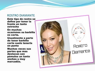 ROSTRO DIAMANTE
Este tipo de rostro se
define por tener la
frente un tanto
estrecha
En muchas
ocasiones su barbilla
es corta.
Usualmente a parte
de tener barbilla
corta suele tenerla
en punta
Muchas veces sus
partes que mas
destacan son
pómulos un tanto
anchos y muy
marcados.
 