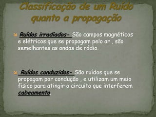    Ruídos irradiados- São campos magnéticos
    e elétricos que se propagam pelo ar , são
    semelhantes as ondas de rádio.



   Ruídos conduzidos- São ruídos que se
    propagam por condução , e utilizam um meio
    fisico para atingir o circuito que interferem
    cabeamento.
 