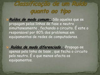 Ruídos   de modo comum- São aqueles que se
    propagam pelas linhas de fase e neutro
    simultaneamente , fechando o circuito. É este o
    responsavel por 80% dos problemas em
    equipamentos de redes de computadores.

   Ruídos de modo diferenciado – Propaga-se
    apenas pela linha de base , que fecha o circuito
    pelo neutro. É o que menos afecta os
    equipamentos.
 