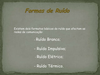 Formas de Ruído

Existem dois formatos básicos do ruído que afectam as
redes de comunicação:

              - Ruído   Branco;

              - Ruído Impulsivo;

               -   Ruído Elétrico;

              - Ruído Térmico.
 