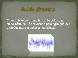 Ruído Branco
O ruído branco , também conhecido como
ruído térmico , é provocado pela agitação dos
eletrões nos condutores metálicos.
 