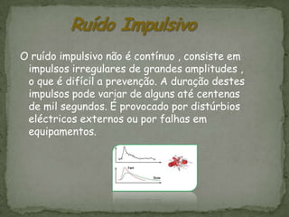 O ruído impulsivo não é contínuo , consiste em
 impulsos irregulares de grandes amplitudes ,
 o que é difícil a prevenção. A duração destes
 impulsos pode variar de alguns até centenas
 de mil segundos. É provocado por distúrbios
 eléctricos externos ou por falhas em
 equipamentos.
 