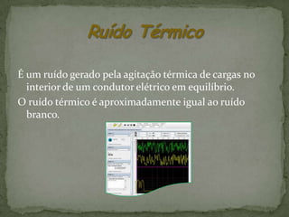 É um ruído gerado pela agitação térmica de cargas no
  interior de um condutor elétrico em equilíbrio.
O ruído térmico é aproximadamente igual ao ruído
  branco.
 