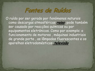 O ruído por ser gerado por fenómenos naturais
 como descargas atmosféricas raios, pode também
 ser causado por reacções químicas ou por
 equipamentos eletrónicos. Como por exemplo: o
 funcionamento de motores , máquinas industriais
 de grande porte , as lâmpadas fluorescentes e os
 aparelhos eletrodomésticos televisão.
 