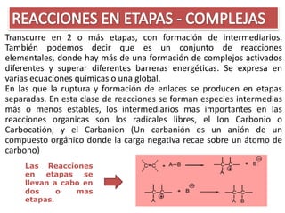 Transcurre en 2 o más etapas, con formación de intermediarios.
También podemos decir que es un conjunto de reacciones
elementales, donde hay más de una formación de complejos activados
diferentes y superar diferentes barreras energéticas. Se expresa en
varias ecuaciones químicas o una global.
En las que la ruptura y formación de enlaces se producen en etapas
separadas. En esta clase de reacciones se forman especies intermedias
más o menos estables, los intermediarios mas importantes en las
reacciones organicas son los radicales libres, el Ion Carbonio o
Carbocatión, y el Carbanion (Un carbanión es un anión de un
compuesto orgánico donde la carga negativa recae sobre un átomo de
carbono)
    Las Reacciones
    en   etapas   se
    llevan a cabo en
    dos     o   mas
    etapas.
 