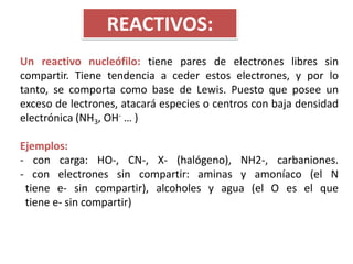 REACTIVOS:
Un reactivo nucleófilo: tiene pares de electrones libres sin
compartir. Tiene tendencia a ceder estos electrones, y por lo
tanto, se comporta como base de Lewis. Puesto que posee un
exceso de lectrones, atacará especies o centros con baja densidad
electrónica (NH3, OH- … )

Ejemplos:
- con carga: HO-, CN-, X- (halógeno), NH2-, carbaniones.
- con electrones sin compartir: aminas y amoníaco (el N
 tiene e- sin compartir), alcoholes y agua (el O es el que
 tiene e- sin compartir)
 