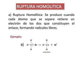 a) Ruptura Homolítica: Se produce cuando
cada átomo que se separa retiene un
electrón de los dos que constituyen el
enlace, formando radicales libres.

 Ejemplo:
 