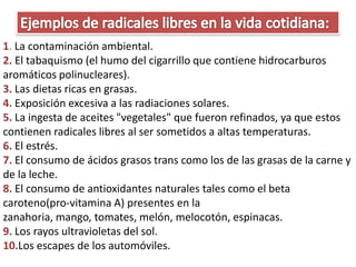 1. La contaminación ambiental.
2. El tabaquismo (el humo del cigarrillo que contiene hidrocarburos
aromáticos polinucleares).
3. Las dietas ricas en grasas.
4. Exposición excesiva a las radiaciones solares.
5. La ingesta de aceites "vegetales" que fueron refinados, ya que estos
contienen radicales libres al ser sometidos a altas temperaturas.
6. El estrés.
7. El consumo de ácidos grasos trans como los de las grasas de la carne y
de la leche.
8. El consumo de antioxidantes naturales tales como el beta
caroteno(pro-vitamina A) presentes en la
zanahoria, mango, tomates, melón, melocotón, espinacas.
9. Los rayos ultravioletas del sol.
10.Los escapes de los automóviles.
 