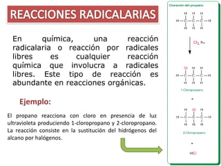 En      química,      una    reacción
 radicalaria o reacción por radicales
 libres     es    cualquier   reacción
 química que involucra a radicales
 libres. Este tipo de reacción es
 abundante en reacciones orgánicas.

    Ejemplo:
El propano reacciona con cloro en presencia de luz
ultravioleta produciendo 1-cloropropano y 2-cloropropano.
La reacción consiste en la sustitución del hidrógenos del
alcano por halógenos.
 