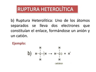 b) Ruptura Heterolítica: Uno de los átomos
separados se lleva dos electrones que
constituían el enlace, formándose un anión y
un catión.
Ejemplo:
 