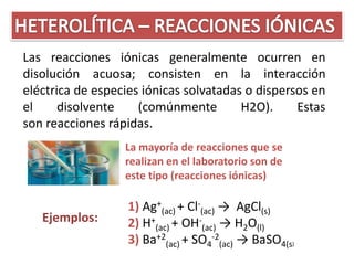 Las reacciones iónicas generalmente ocurren en
disolución acuosa; consisten en la interacción
eléctrica de especies iónicas solvatadas o dispersos en
el     disolvente    (comúnmente        H2O).     Estas
son reacciones rápidas.
                  La mayoría de reacciones que se
                  realizan en el laboratorio son de
                  este tipo (reacciones iónicas)

                   1) Ag+(ac) + Cl-(ac) → AgCl(s)
   Ejemplos:       2) H+(ac) + OH-(ac) → H2O(l)
                   3) Ba+2(ac) + SO4-2(ac) → BaSO4(s)
 