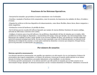 3
Funciones de los Sistemas Operativos.
-Interpreta los comandos que permiten al usuario comunicarse con el ordenador.
-Coordina y manipula el hardware de la computadora, como la memoria, las impresoras, las unidades de disco, el teclado o
el mouse.
-Organiza los archivos en diversos dispositivos de almacenamiento, como discos flexibles, discos duros, discos compactos o
cintas magnéticas.
-Gestiona los errores de hardware y la pérdida de datos.
-Servir de base para la creación del software logrando que equipos de marcas distintas funcionen de manera análoga,
salvando las diferencias existentes entre ambos.
-Configura el entorno para el uso del software y los periféricos; dependiendo del tipo de máquina que se emplea, debe
establecerse en forma lógica la disposición y características del equipo. Como por ejemplo, una microcomputadora tiene
físicamente dos unidades de disco, puede simular el uso de otras unidades de disco, que pueden ser virtuales utilizando
parte de la memoria principal para tal fin. En caso de estar conectado a una red, el sistema operativo se convierte en la
plataforma de trabajo de los usuarios y es este quien controla los elementos o recursos que comparten. De igual forma,
provee de protección a la información que almacena.
Por número de usuarios
Sistema operativo monousuario
Los sistemas operativos monousuarios son aquellos que soportan a un solo usuario a la vez, sin importar el número de
procesadores que tenga la computadora o el número de procesos o tareas que el usuario pueda ejecutar en un mismo
instante de tiempo, las computadoras personales típicamente se han clasificado en este sistema.
Un sistema operativo monousuario es un sistema operativo que sólo puede ser ocupado por un único usuario en un
determinado tiempo. Ejemplo de sistemas monousuario son las versiones domésticas de Windows. Administra recursos de
 