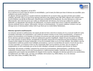 4
memoria procesos y dispositivos de las PC'S
Es un sistema en el cual el tipo de usuario no está definido y, por lo tanto, los datos que tiene el sistema son accesibles para
cualquiera que pueda conectarse.
En algunos sistemas operativos se accede al sistema reproductor de un usuario único que tiene permiso para realizar
cualquier operación. Este es el caso de los sistemas operativos más antiguos como MS-DOS y algunos más recientes como
la serie Windows 95/98/Me de Microsoft o MacOS (antes de MacOS X) de Macintosh. En estos sistemas no existe una
diferenciación clara entre las tareas que realiza un administrador del sistema y las tareas que realizan los usuarios
habituales, no disponiendo del concepto de multiusuario, un usuario común tiene acceso a todas las capacidades del
sistema, pudiendo borrar, incluso, información vital para su funcionamiento. Un usuario malicioso (remoto o no) que
obtenga acceso al sistema podrá realizar todo lo que desee por no existir dichas limitaciones.
Sistema operativo multiusuario
Los sistemas operativos multiusuarios son capaces de dar servicio a más de un usuario a la vez, ya sea por medio de varias
terminales conectadas a la computadora o por medio de sesiones remotas en una red de comunicaciones, ni importa el
número de procesadores en la maquina ni el número de procesos que cada usuario puede ejecutar simultáneamente.
En los sistemas operativos antiguos, la idea de multiusuario guarda el significado original de que éste puede ser utilizado
por varios usuarios al mismo tiempo, permitiendo la ejecución concurrente de programas por parte de distintos usuarios.
Aunque la idea original de tiempo compartido o el uso de terminales bobas no es ya el más utilizado. Esto debido a que los
computadores modernos pueden tener múltiples procesadores, o proveer sus interfaces de usuario a través de una red, o
en casos especiales, ya ni siquiera existe un solo computador físico proveyendolos servicios, sino un conjunto de
computadoras en red o conectadas por un bus de alta velocidad y actuando en concierto para formar un cluster.
El principio del concepto es facilitar compartir los recursos de procesamiento, almacenamiento y periféricos varios,
reduciendo el tiempo ocioso en el (o los) procesador(es), e indirectamente implica reducción de los costos de energía y
equipamiento para resolver las necesidades de cómputo de los usuarios. Ejemplos de sistemas operativos con característica
de multiusuario son VMS y Unix, así como sus múltiples derivaciones (e.g. IRIX, Solaris, etc.) y los sistemas
tipo Unix como Linux, FreeBSD y Mac OS X.
 