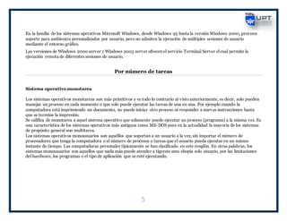 5
En la familia de los sistemas operativos Microsoft Windows, desde Windows 95 hasta la versión Windows 2000, proveen
soporte para ambientes personalizados por usuario, pero no admiten la ejecución de múltiples sesiones de usuario
mediante el entorno gráfico.
Las versiones de Windows 2000 server y Windows 2003 server ofrecen el servicio Terminal Server elcual permite la
ejecución remota de diferentes sesiones de usuario.
Por número de tareas
Sistema operativo monotarea
Los sistemas operativos monotareas son más primitivos y es todo lo contrario al vistoanteriormente, es decir, solo pueden
manejar un proceso en cada momento o que solo puede ejecutar las tareas de una en una. Por ejemplo cuando la
computadora está imprimiendo un documento, no puede iniciar otro proceso ni responder a nuevas instrucciones hasta
que se termine la impresión.
Se califica de monotarea a aquel sistema operativo que solamente puede ejecutar un proceso (programa) a la misma vez. Es
una característica de los sistemas operativos más antiguos como MS-DOS pues en la actualidad la mayoría de los sistemas
de propósito general son multitarea.
Los sistemas operativos monousuarios son aquéllos que soportan a un usuario a la vez, sin importar el número de
procesadores que tenga la computadora o el número de procesos o tareas que el usuario pueda ejecutar en un mismo
instante de tiempo. Las computadoras personales típicamente se han clasificado en este renglón. En otras palabras, los
sistemas monousuarios son aquellos que nada más puede atender a tigreste amo shopia solo usuario, por las limitaciones
del hardware, los programas o el tipo de aplicación que se esté ejecutando.
 
