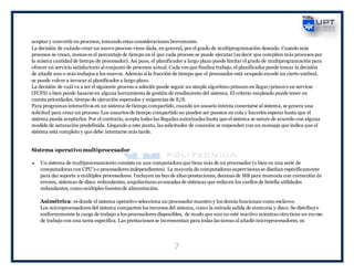 7
aceptar y convertir en procesos; tomando estas consideraciones brevemente.
La decisión de cuándo crear un nuevo proceso viene dada, en general, por el grado de multiprogramación deseado. Cuando más
procesos se crean, menos es el porcentaje de tiempo en el que cada proceso se puede ejecutar (es decir que compiten más procesos por
la misma cantidad de tiempo de procesador). Asi pues, el planificador a largo plazo puede limitar el grado de multiprogramación para
ofrecer un servicio satisfactorio al conjunto de procesos actual. Cada ves que finaliza trabajo, el planificador puede tomar la decisión
de añadir uno o más trabajos a los nuevos. Además si la fracción de tiempo que el procesador está ocupado excede un cierto umbral,
se puede volver a invocar al planificador a largo plazo.
La decisión de cuál va a ser el siguiente proceso a admitir puede seguir un simple algoritmo primero en llegar/primero en servirse
(FCFS) o bien puede basarse en alguna herramienta de gestión de rendimiento del sistema. El criterio empleado puede tener en
cuenta prioridades, tiempo de ejecución esperados y exigencias de E/S.
Para programas interactivos en un sistema de tiempo compartido, cuando un usuario intenta conectarse al sistema, se genera una
solicitud para crear un proceso. Los usuarios de tiempo compartido no pueden ser puestos en cola y hacerles esperar hasta que el
sistema pueda aceptarlos. Por el contrario, acepta todas las llegadas autorizadas hasta que el sistema se sature de acuerdo con alguna
medida de saturación predefinida. Llegando a este punto, las solicitudes de conexión se responden con un mensaje que indica que el
sistema está completo y que debe intentarse más tarde.
Sistema operativo multiprocesador
 Un sistema de multiprocesamiento consiste en una computadora que tiene más de un procesador (o bien en una serie de
computadoras con CPU’s o procesadores independientes). La mayoría de computadoras supervisoras se diseñan específicamente
para dar soporte a múltiples procesadores. Incluyen un bus de altas prestaciones, decenas de MB para memoria con corrección de
errores, sistemas de disco redundantes, arquitecturas avanzadas de sistemas que reducen los cuellos de botella utilidades
redundantes, como múltiples fuentes de alimentación.
Asimétrica: es donde el sistema operativo selecciona un procesador maestro y los demás funcionan como esclavos.
Los microprocesadores del sistema comparten los recursos del sistema, como la entrada salida de memoria y disco. Se distribuye
uniformemente la carga de trabajo a los procesadores disponibles, de modo que uno no esté inactivo mientras otro tiene un exceso
de trabajo con una tarea específica. Las prestaciones se incrementan para todas las tareas al añadir microprocesadores, su
 