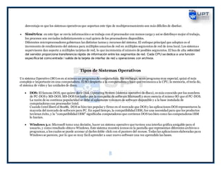 8
desventaja es que los sistemas operativos que soportan este tipo de multiprocesamiento son más difíciles de diseñar.
 Simétrica: en este tipo se envía informacióno se trabaja con el procesador con menos carga y así se distribuye mejor el trabajo,
los procesos son enviados indistintamente a cual quiera de los procesadores disponibles.
Diferentes microprocesadores gobiernan las distintas tareas y recursos del sistema. El enfoque principal que adoptan es el
incremento de rendimiento del sistema para múltiples usuarios de red en múltiples segmentos de red de área local. Los sistemas
supervisores dan soporte a múltiples tarjetas de red, lo que incrementa el número de posibles segmentos. El bus de alta velocidad
del servidor proporciona transferencia rápida de información entre los segmentos de red. Cada CPU se dedica a una función
específica tal como entrada / salida de la tarjeta de interfaz de red u operaciones con archivos.
Tipos de Sistemas Operativos
Un sistema Operativo (SO) es en sí mismo un programa de computadora. Sin embargo, es un programa muy especial, quizá el más
complejo e importante en una computadora. El SO despierta a la computadora y hace que reconozca a la CPU, la memoria, el tecla do,
el sistema de vídeo y las unidades de disco.
 DOS: El famoso DOS, que quiere decir Disk Operating System (sistema operativo de disco), es más conocido por los nombres
de PC-DOS y MS-DOS. MS-DOS fue hecho por la compañía de software Microsoft y es en esencia el mismo SO que el PC-DOS.
La razón de su continua popularidad se debe al aplastante volumen de software disponible y a la base instalada de
computadoras con procesador Intel.
Cuando Intel liberó el 80286, DOS se hizo tan popular y firme en el mercado que DOS y las aplicaciones DOS representaron la
mayoría del mercado de software para PC. En aquel tiempo, la compatibilidad IBM, fue una necesidad para que los productos
tuvieran éxito, y la "compatibilidad IBM" significaba computadoras que corrieran DOS tanbien como las computadoras IBM
lo hacían.
 Windows 3.1: Microsoft tomo una decisión, hacer un sistema operativo que tuviera una interfaz gráfica amigable para el
usuario, y como resultado obtuvo Windows. Este sistema muestra íconos en la pantalla que representan diferentes archivos o
programas, a los cuales se puede accesar al darles doble click con el puntero del mouse. Todas las aplicaciones elaboradas para
Windows se parecen, por lo que es muy fácil aprender a usar nuevo software una vez aprendido las bases.
 