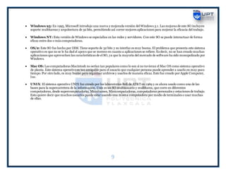 9
 Windows 95: En 1995, Microsoft introdujo una nueva y mejorada versión del Windows 3.1. Las mejoras de este SO incluyen
soporte multitareas y arquitectura de 32 bits, permitiendo así correr mejores aplicaciones para mejorar la eficacia del trabajo.
 Windows NT: Esta versión de Windows se especializa en las redes y servidores. Con este SO se puede interactuar de forma
eficaz entre dos o más computadoras.
 OS/2: Este SO fue hecho por IBM. Tiene soporte de 32 bits y su interfaz es muy buena. El problema que presenta este sistema
operativo es que no se le ha dad el apoyo que se merece en cuanto a aplicaciones se refiere. Es decir, no se han creado muchas
aplicaciones que aprovechen las características de el SO, ya que la mayoría del mercado de software ha sido monopolizado por
Windows.
 Mac OS: Las computadoras Macintosh no serían tan populares como lo son si no tuvieran el Mac OS como sistema operativo
de planta. Este sistema operativo es tan amigable para el usuario que cualquier persona puede aprender a usarlo en muy poco
tiempo. Por otro lado, es muy bueno para organizar archivos y usarlos de manera eficaz. Este fue creado por Apple Computer,
Inc.
 UNIX: El sistema operativo UNIX fue creado por los laboratorios Bell de AT&T en 1969 y es ahora usado como una de las
bases para la supercarretera de la información. Unix es un SO multiusuario y multitarea, que corre en diferentes
computadoras, desde supercomputadoras, Mainframes, Minicomputadoras, computadoras personales y estaciones de trabajo.
Esto quiere decir que muchos usuarios puede estar usando una misma computadora por medio de terminales o usar muchas
de ellas.
 