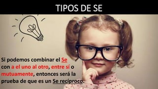TIPOS DE SE
Si podemos combinar el Se
con a el uno al otro, entre sí o
mutuamente, entonces será la
prueba de que es un Se recíproco.
 