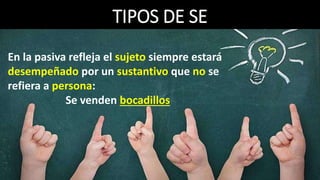 TIPOS DE SE
6. Se marca de impersonal:
Aparecerá cuando el que ejecuta la acción del verbo se desconoce o no
se quiere manifestar y no se pueda establecer concordancia entre el
verbo y un SN.
Se recibió al presidente con honores.
marca de N SP- CD SP- CCmodo
impersonal
_______________________________________
SV- PV (Sujeto Ø)La ausencia de sujeto se expresa con el signo Ø
No tiene función y se analiza como marca de impersonal.
 