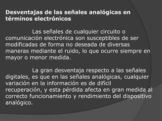 Desventajas de las señales analógicas en términos electrónicos              Las señales de cualquier circuito o comunicación electrónica son susceptibles de ser modificadas de forma no deseada de diversas maneras mediante el ruido, lo que ocurre siempre en mayor o menor medida.              La gran desventaja respecto a las señales digitales, es que en las señales analógicas, cualquier variación en la información es de difícil recuperación, y esta pérdida afecta en gran medida al correcto funcionamiento y rendimiento del dispositivo analógico.
